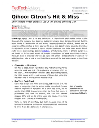 Research Note
                                                                                     Sector: Software
                                                                                        November 2, 2011

Qihoo: Citron’s Hit & Miss
Short-report Writer Expels A Lot Of Ink But No Smoking Gun
Companies in note
Qihoo, Baidu, Netqin




Summary: Qihoo 360 is in the crosshairs of well-known short-report writer Citron
Research, the company that deserves kudos for bringing down Longtop Financial. But this
latest effort is reminiscent of the Muddy Waters/Spreadtrum debacle, where the HK
research outfit published a thinly sourced hit piece that backfired and severely diminished
its reputation. Citron’s review of Qihoo recycles questions that have been asked before,
partly in our excruciatingly detailed initiation. Unfortunately, many of Citron’s punch lines
are based on ill-conceived apples to oranges comparisons or weak supporting evidence.
However, there is one area where we do agree with Citron – Qihoo remains overvalued. For
added context, take a look at our thoughts on some of the key issues raised in the Citron
drive-by.

   Citron On … Sky-Mobi
    On May 2, 2011, Citron reported on Sky-Mobi (NASDAQ:MOBI)
    when the stock was $18. Citron placed a price target of $3 on
    the stock. … Not more than 4 months later, despite the protests,
    the MOBI traded at $3 — not because of Citron, but rather the
    inevitable fate of their business model's value.

   RedTech Fact Check
    Citron has it right that MOBI didn’t drop just because of it. We
    seem to remember that the entire, wildly overvalued Chinese                  Lots of recycled
    Internet imploded in April/May. As a small cap stock, it’s no                questions but no
    wonder that MOBI dropped more than its China Net peers. It                   conclusions based on
    plummeted 75% over six months, but SNS site RenRen                           evidence or fieldwork.
    dropped 65% and so did online video site Youku. Even Sina
    dropped 40%. (See Fig 1 on next page).

    We’re no fans of Sky-Mobi, but that’s because most of its
    business is in feature phones and the company still needs time
    to prove it can be a contender in smartphones.




michael.clendenin@redtechadvisors.com                                           www.redtechadvisors.com
Page 1 of 7                                       © RedTech Advisors (China) Ltd., 2011. All rights reserved
 
