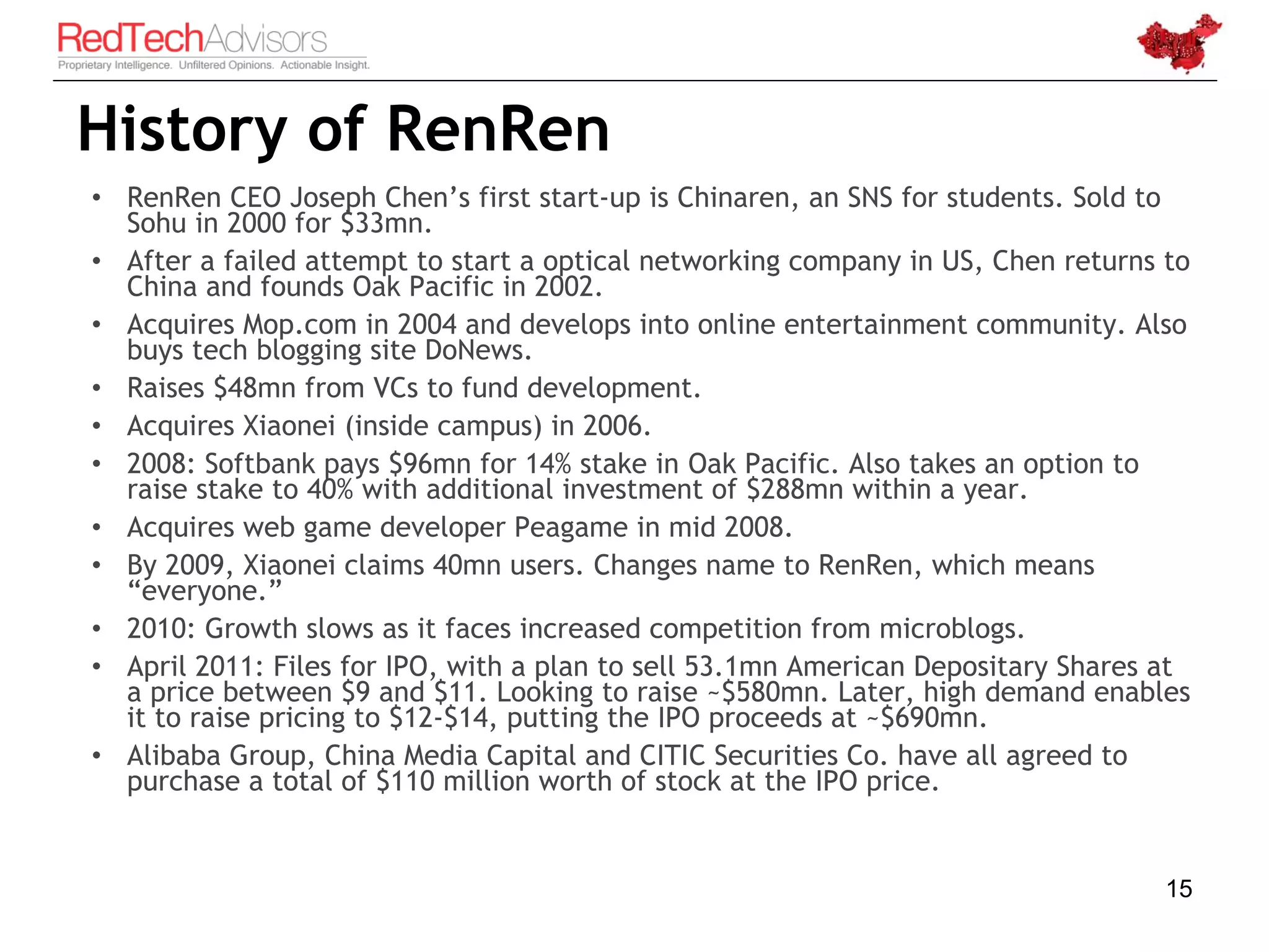 History of RenRen
• RenRen CEO Joseph Chen’s first start-up is Chinaren, an SNS for students. Sold to
  Sohu in 2000 for $33mn.
• After a failed attempt to start a optical networking company in US, Chen returns to
  China and founds Oak Pacific in 2002.
• Acquires Mop.com in 2004 and develops into online entertainment community. Also
  buys tech blogging site DoNews.
• Raises $48mn from VCs to fund development.
• Acquires Xiaonei (inside campus) in 2006.
• 2008: Softbank pays $96mn for 14% stake in Oak Pacific. Also takes an option to
  raise stake to 40% with additional investment of $288mn within a year.
• Acquires web game developer Peagame in mid 2008.
• By 2009, Xiaonei claims 40mn users. Changes name to RenRen, which means
  “everyone.”
• 2010: Growth slows as it faces increased competition from microblogs.
• April 2011: Files for IPO, with a plan to sell 53.1mn American Depositary Shares at
  a price between $9 and $11. Looking to raise ~$580mn. Later, high demand enables
  it to raise pricing to $12-$14, putting the IPO proceeds at ~$690mn.
• Alibaba Group, China Media Capital and CITIC Securities Co. have all agreed to
  purchase a total of $110 million worth of stock at the IPO price.


                                                                                   15
 