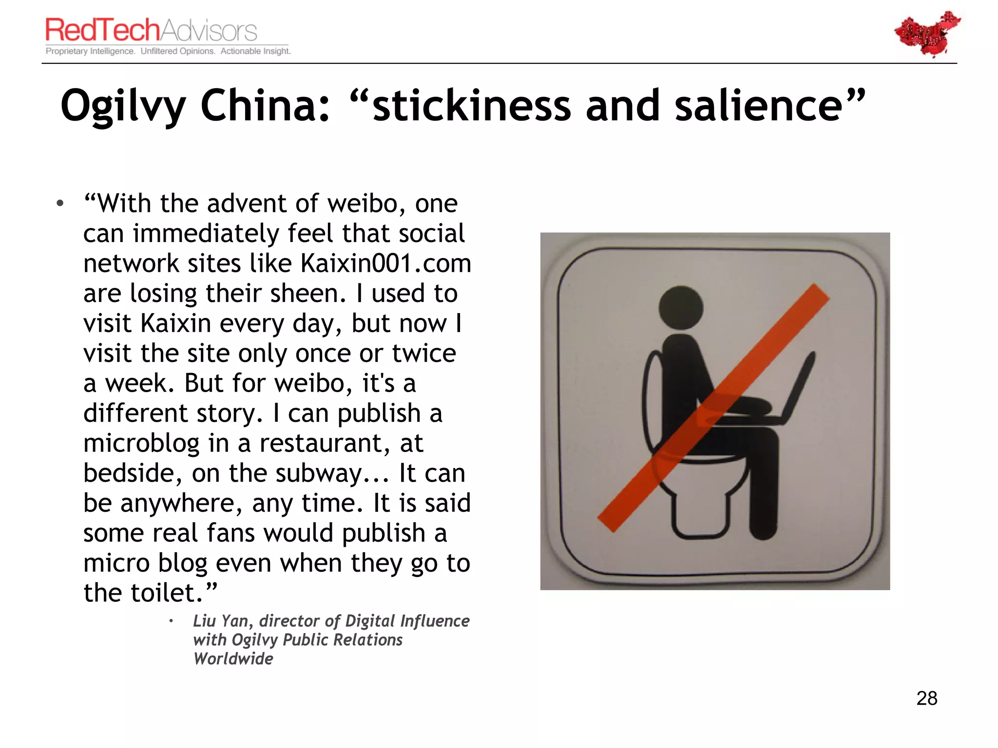 Ogilvy China: “stickiness and salience”

• “With the advent of weibo, one
  can immediately feel that social
  network sites like Kaixin001.com
  are losing their sheen. I used to
  visit Kaixin every day, but now I
  visit the site only once or twice
  a week. But for weibo, it's a
  different story. I can publish a
  microblog in a restaurant, at
  bedside, on the subway... It can
  be anywhere, any time. It is said
  some real fans would publish a
  micro blog even when they go to
  the toilet.”
            Liu Yan, director of Digital Influence
             with Ogilvy Public Relations
             Worldwide

                                                      28
 