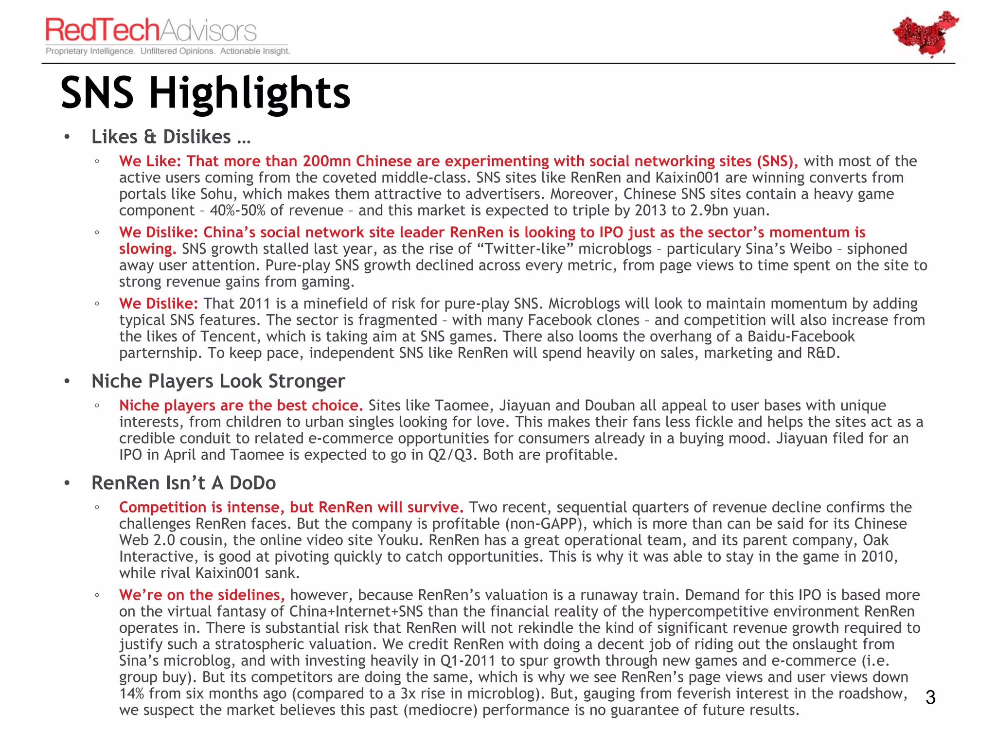 SNS Highlights
•   Likes & Dislikes …
    ◦   We Like: That more than 200mn Chinese are experimenting with social networking sites (SNS), with most of the
        active users coming from the coveted middle-class. SNS sites like RenRen and Kaixin001 are winning converts from
        portals like Sohu, which makes them attractive to advertisers. Moreover, Chinese SNS sites contain a heavy game
        component – 40%-50% of revenue – and this market is expected to triple by 2013 to 2.9bn yuan.
    ◦   We Dislike: China’s social network site leader RenRen is looking to IPO just as the sector’s momentum is
        slowing. SNS growth stalled last year, as the rise of “Twitter-like” microblogs – particulary Sina’s Weibo – siphoned
        away user attention. Pure-play SNS growth declined across every metric, from page views to time spent on the site to
        strong revenue gains from gaming.
    ◦   We Dislike: That 2011 is a minefield of risk for pure-play SNS. Microblogs will look to maintain momentum by adding
        typical SNS features. The sector is fragmented – with many Facebook clones – and competition will also increase from
        the likes of Tencent, which is taking aim at SNS games. There also looms the overhang of a Baidu-Facebook
        parternship. To keep pace, independent SNS like RenRen will spend heavily on sales, marketing and R&D.
•   Niche Players Look Stronger
    ◦   Niche players are the best choice. Sites like Taomee, Jiayuan and Douban all appeal to user bases with unique
        interests, from children to urban singles looking for love. This makes their fans less fickle and helps the sites act as a
        credible conduit to related e-commerce opportunities for consumers already in a buying mood. Jiayuan filed for an
        IPO in April and Taomee is expected to go in Q2/Q3. Both are profitable.
•   RenRen Isn’t A DoDo
    ◦   Competition is intense, but RenRen will survive. Two recent, sequential quarters of revenue decline confirms the
        challenges RenRen faces. But the company is profitable (non-GAPP), which is more than can be said for its Chinese
        Web 2.0 cousin, the online video site Youku. RenRen has a great operational team, and its parent company, Oak
        Interactive, is good at pivoting quickly to catch opportunities. This is why it was able to stay in the game in 2010,
        while rival Kaixin001 sank.
    ◦   We’re on the sidelines, however, because RenRen’s valuation is a runaway train. Demand for this IPO is based more
        on the virtual fantasy of China+Internet+SNS than the financial reality of the hypercompetitive environment RenRen
        operates in. There is substantial risk that RenRen will not rekindle the kind of significant revenue growth required to
        justify such a stratospheric valuation. We credit RenRen with doing a decent job of riding out the onslaught from
        Sina’s microblog, and with investing heavily in Q1-2011 to spur growth through new games and e-commerce (i.e.
        group buy). But its competitors are doing the same, which is why we see RenRen’s page views and user views down
        14% from six months ago (compared to a 3x rise in microblog). But, gauging from feverish interest in the roadshow,           3
        we suspect the market believes this past (mediocre) performance is no guarantee of future results.
 