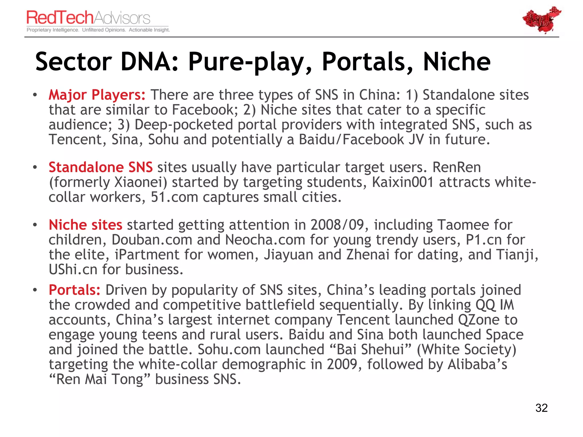 Sector DNA: Pure-play, Portals, Niche
• Major Players: There are three types of SNS in China: 1) Standalone sites
  that are similar to Facebook; 2) Niche sites that cater to a specific
  audience; 3) Deep-pocketed portal providers with integrated SNS, such as
  Tencent, Sina, Sohu and potentially a Baidu/Facebook JV in future.
• Standalone SNS sites usually have particular target users. RenRen
  (formerly Xiaonei) started by targeting students, Kaixin001 attracts white-
  collar workers, 51.com captures small cities.
• Niche sites started getting attention in 2008/09, including Taomee for
  children, Douban.com and Neocha.com for young trendy users, P1.cn for
  the elite, iPartment for women, Jiayuan and Zhenai for dating, and Tianji,
  UShi.cn for business.
• Portals: Driven by popularity of SNS sites, China’s leading portals joined
  the crowded and competitive battlefield sequentially. By linking QQ IM
  accounts, China’s largest internet company Tencent launched QZone to
  engage young teens and rural users. Baidu and Sina both launched Space
  and joined the battle. Sohu.com launched “Bai Shehui” (White Society)
  targeting the white-collar demographic in 2009, followed by Alibaba’s
  “Ren Mai Tong” business SNS.
                                                                              32
 
