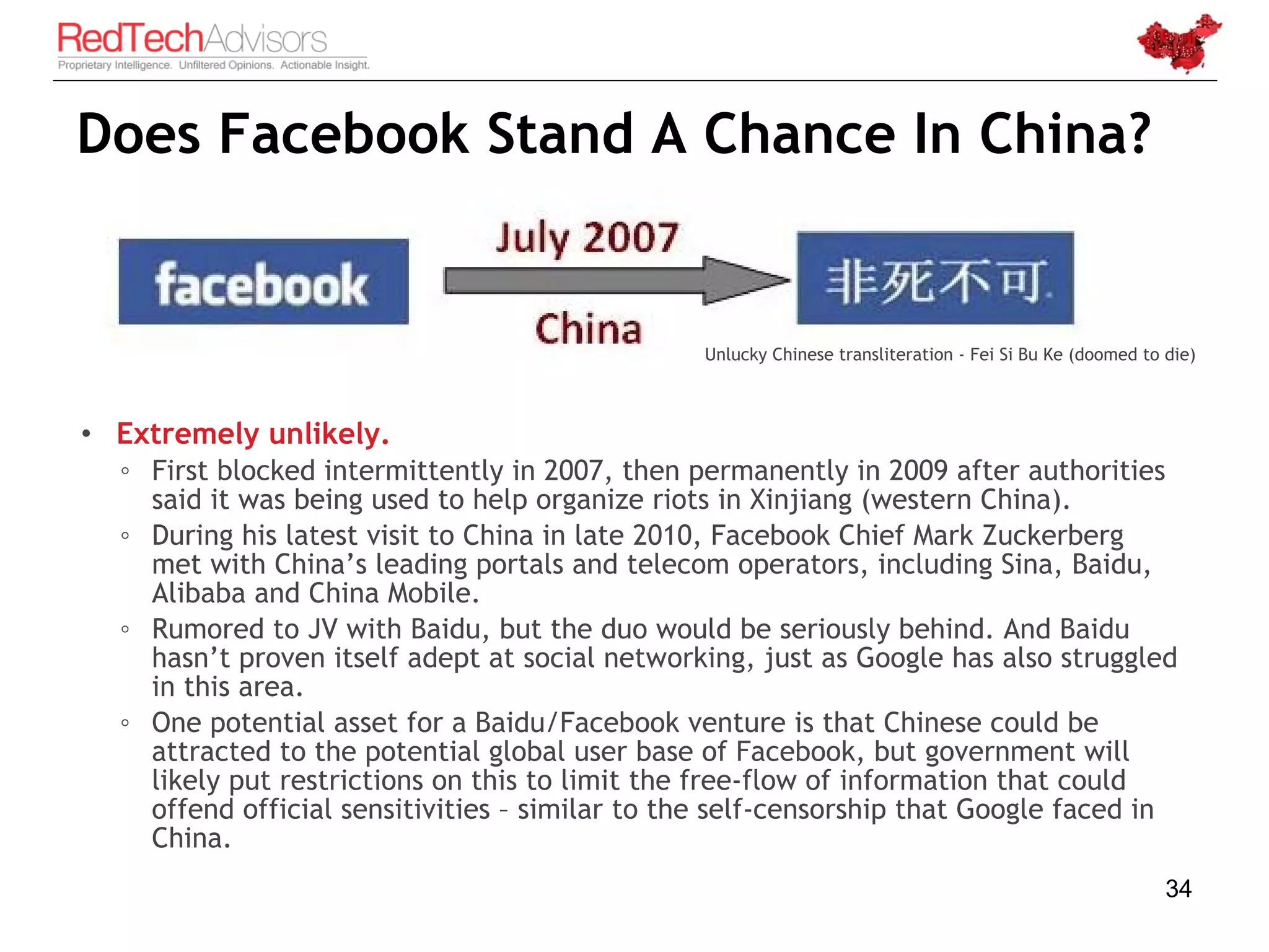 Does Facebook Stand A Chance In China?


                                                Unlucky Chinese transliteration - Fei Si Bu Ke (doomed to die)



• Extremely unlikely.
  ◦ First blocked intermittently in 2007, then permanently in 2009 after authorities
    said it was being used to help organize riots in Xinjiang (western China).
  ◦ During his latest visit to China in late 2010, Facebook Chief Mark Zuckerberg
    met with China’s leading portals and telecom operators, including Sina, Baidu,
    Alibaba and China Mobile.
  ◦ Rumored to JV with Baidu, but the duo would be seriously behind. And Baidu
    hasn’t proven itself adept at social networking, just as Google has also struggled
    in this area.
  ◦ One potential asset for a Baidu/Facebook venture is that Chinese could be
    attracted to the potential global user base of Facebook, but government will
    likely put restrictions on this to limit the free-flow of information that could
    offend official sensitivities – similar to the self-censorship that Google faced in
    China.
                                                                                                          34
 
