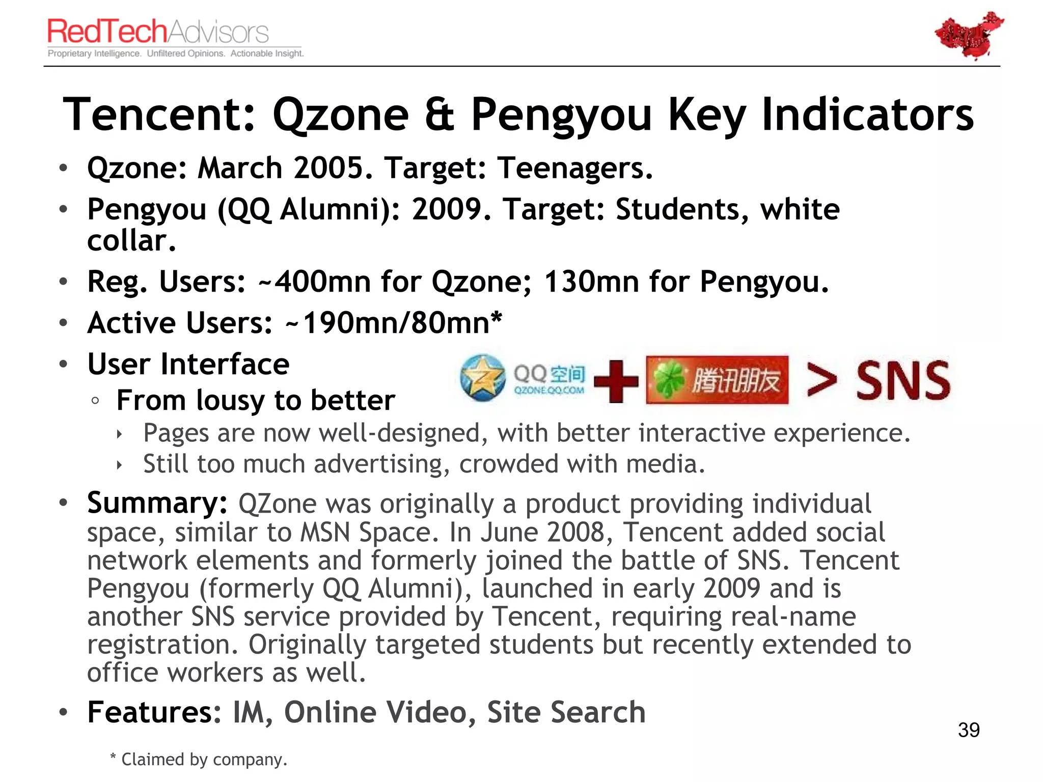 Tencent: Qzone & Pengyou Key Indicators
• Qzone: March 2005. Target: Teenagers.
• Pengyou (QQ Alumni): 2009. Target: Students, white
  collar.
• Reg. Users: ~400mn for Qzone; 130mn for Pengyou.
• Active Users: ~190mn/80mn*
• User Interface
  ◦ From lousy to better
     Pages are now well-designed, with better interactive experience.
     Still too much advertising, crowded with media.
• Summary: QZone was originally a product providing individual
  space, similar to MSN Space. In June 2008, Tencent added social
  network elements and formerly joined the battle of SNS. Tencent
  Pengyou (formerly QQ Alumni), launched in early 2009 and is
  another SNS service provided by Tencent, requiring real-name
  registration. Originally targeted students but recently extended to
  office workers as well.
• Features: IM, Online Video, Site Search                                39
   * Claimed by company.
 