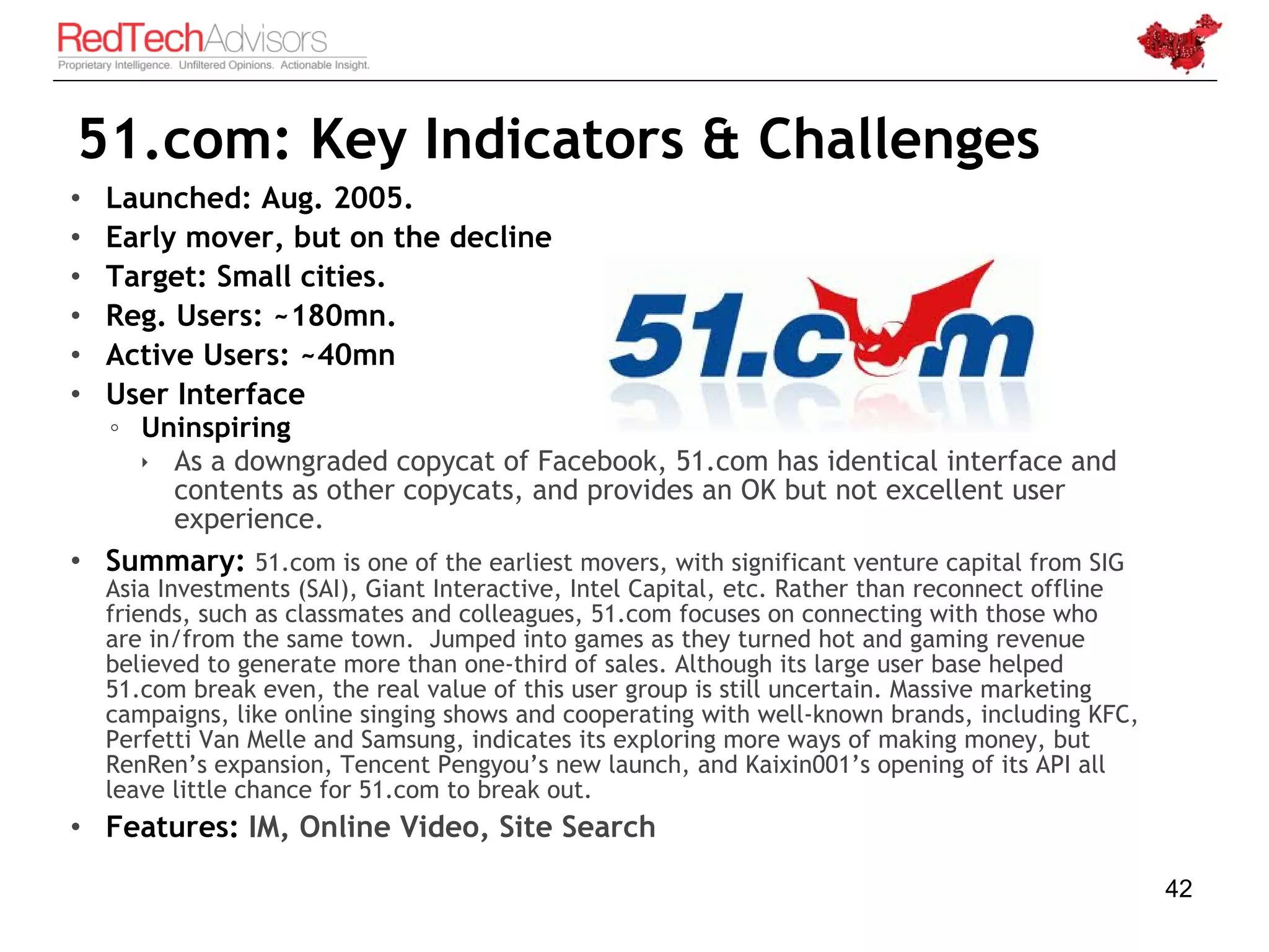 51.com: Key Indicators & Challenges
•   Launched: Aug. 2005.
•   Early mover, but on the decline
•   Target: Small cities.
•   Reg. Users: ~180mn.
•   Active Users: ~40mn
•   User Interface
    ◦ Uninspiring
       As a downgraded copycat of Facebook, 51.com has identical interface and
        contents as other copycats, and provides an OK but not excellent user
        experience.
• Summary: 51.com is one of the earliest movers, with significant venture capital from SIG
    Asia Investments (SAI), Giant Interactive, Intel Capital, etc. Rather than reconnect offline
    friends, such as classmates and colleagues, 51.com focuses on connecting with those who
    are in/from the same town. Jumped into games as they turned hot and gaming revenue
    believed to generate more than one-third of sales. Although its large user base helped
    51.com break even, the real value of this user group is still uncertain. Massive marketing
    campaigns, like online singing shows and cooperating with well-known brands, including KFC,
    Perfetti Van Melle and Samsung, indicates its exploring more ways of making money, but
    RenRen’s expansion, Tencent Pengyou’s new launch, and Kaixin001’s opening of its API all
    leave little chance for 51.com to break out.
• Features: IM, Online Video, Site Search

                                                                                                   42
 