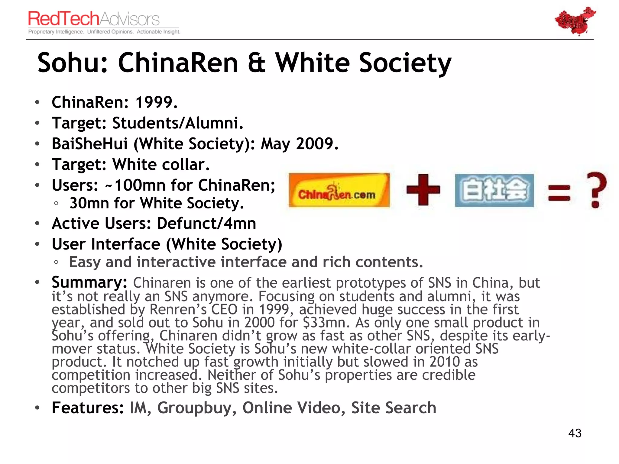 Sohu: ChinaRen & White Society
•   ChinaRen: 1999.
•   Target: Students/Alumni.
•   BaiSheHui (White Society): May 2009.
•   Target: White collar.
•   Users: ~100mn for ChinaRen;
    ◦ 30mn for White Society.
• Active Users: Defunct/4mn
• User Interface (White Society)
    ◦ Easy and interactive interface and rich contents.
• Summary: Chinaren is one of the earliest prototypes of SNS in China, but
    it’s not really an SNS anymore. Focusing on students and alumni, it was
    established by Renren’s CEO in 1999, achieved huge success in the first
    year, and sold out to Sohu in 2000 for $33mn. As only one small product in
    Sohu’s offering, Chinaren didn’t grow as fast as other SNS, despite its early-
    mover status. White Society is Sohu’s new white-collar oriented SNS
    product. It notched up fast growth initially but slowed in 2010 as
    competition increased. Neither of Sohu’s properties are credible
    competitors to other big SNS sites.
• Features: IM, Groupbuy, Online Video, Site Search
                                                                                     43
 
