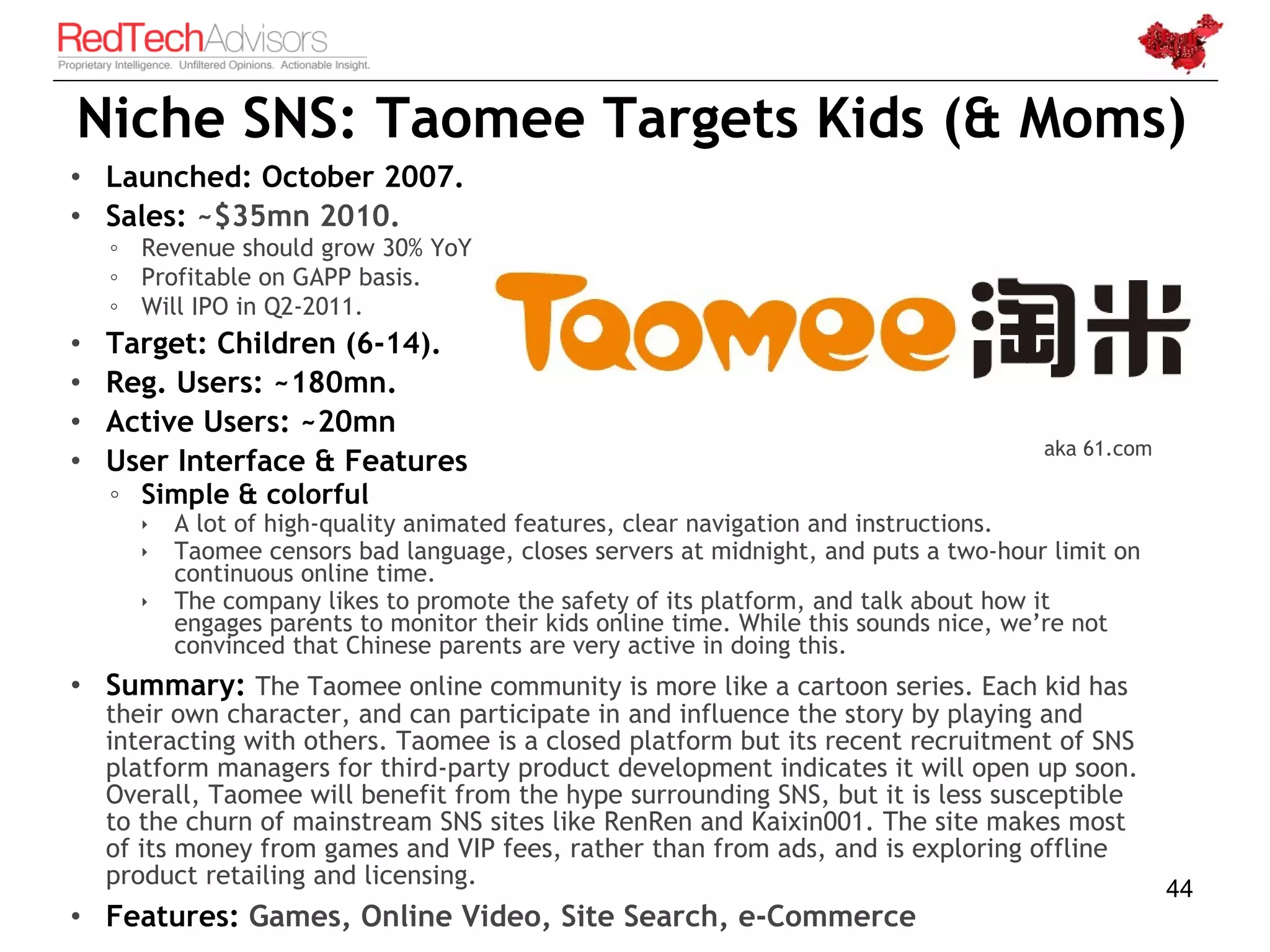 Niche SNS: Taomee Targets Kids (& Moms)
• Launched: October 2007.
• Sales: ~$35mn 2010.
    ◦ Revenue should grow 30% YoY
    ◦ Profitable on GAPP basis.
    ◦ Will IPO in Q2-2011.
•   Target: Children (6-14).
•   Reg. Users: ~180mn.
•   Active Users: ~20mn
                                                                                       aka 61.com
•   User Interface & Features
    ◦ Simple & colorful
          A lot of high-quality animated features, clear navigation and instructions.
          Taomee censors bad language, closes servers at midnight, and puts a two-hour limit on
           continuous online time.
          The company likes to promote the safety of its platform, and talk about how it
           engages parents to monitor their kids online time. While this sounds nice, we’re not
           convinced that Chinese parents are very active in doing this.
• Summary: The Taomee online community is more like a cartoon series. Each kid has
    their own character, and can participate in and influence the story by playing and
    interacting with others. Taomee is a closed platform but its recent recruitment of SNS
    platform managers for third-party product development indicates it will open up soon.
    Overall, Taomee will benefit from the hype surrounding SNS, but it is less susceptible
    to the churn of mainstream SNS sites like RenRen and Kaixin001. The site makes most
    of its money from games and VIP fees, rather than from ads, and is exploring offline
    product retailing and licensing.                                                                44
• Features: Games, Online Video, Site Search, e-Commerce
 