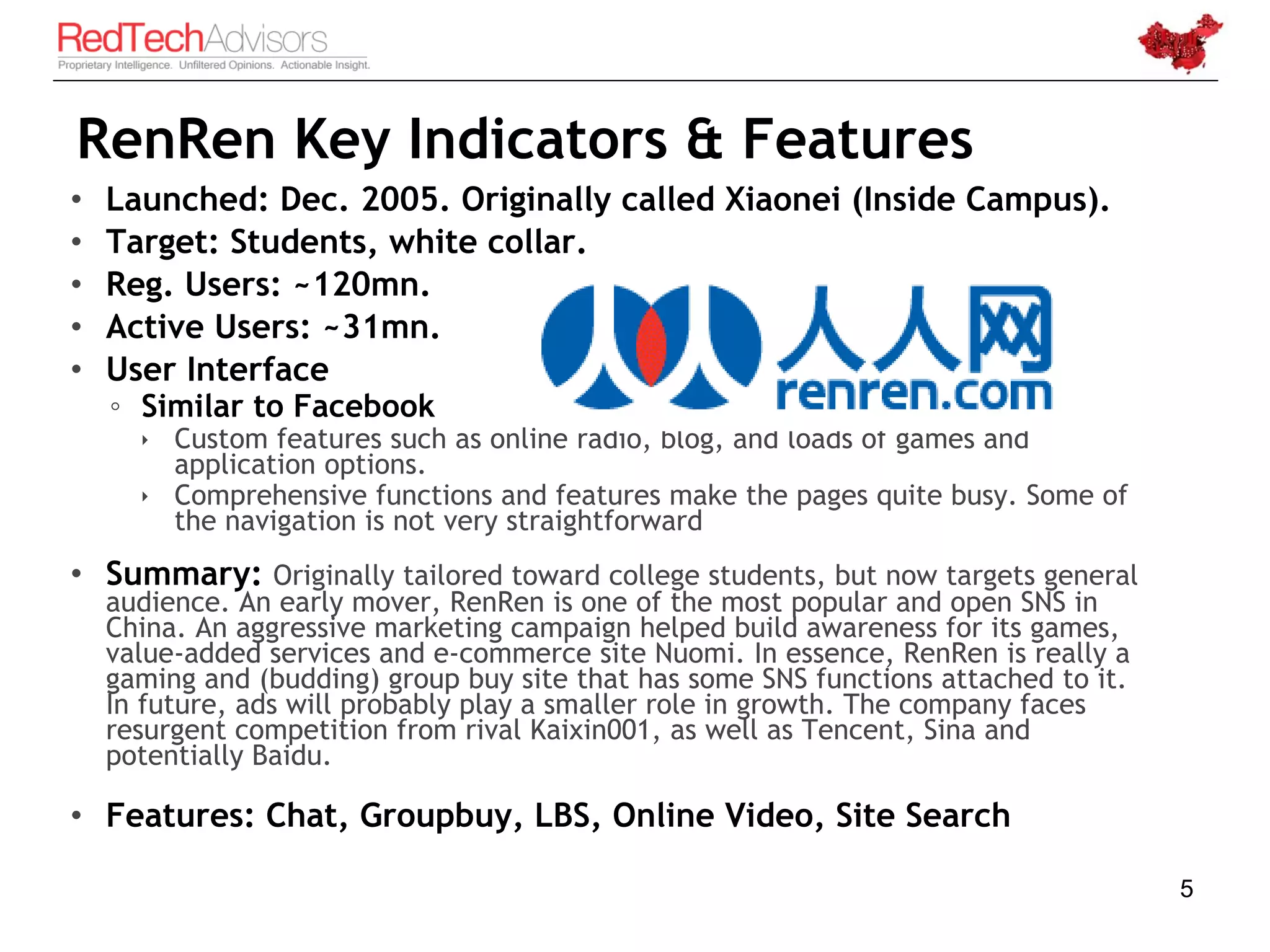 RenRen Key Indicators & Features
•   Launched: Dec. 2005. Originally called Xiaonei (Inside Campus).
•   Target: Students, white collar.
•   Reg. Users: ~120mn.
•   Active Users: ~31mn.
•   User Interface
    ◦ Similar to Facebook
       Custom features such as online radio, blog, and loads of games and
        application options.
       Comprehensive functions and features make the pages quite busy. Some of
        the navigation is not very straightforward
• Summary: Originally tailored toward college students, but now targets general
    audience. An early mover, RenRen is one of the most popular and open SNS in
    China. An aggressive marketing campaign helped build awareness for its games,
    value-added services and e-commerce site Nuomi. In essence, RenRen is really a
    gaming and (budding) group buy site that has some SNS functions attached to it.
    In future, ads will probably play a smaller role in growth. The company faces
    resurgent competition from rival Kaixin001, as well as Tencent, Sina and
    potentially Baidu.

• Features: Chat, Groupbuy, LBS, Online Video, Site Search

                                                                                      5
 