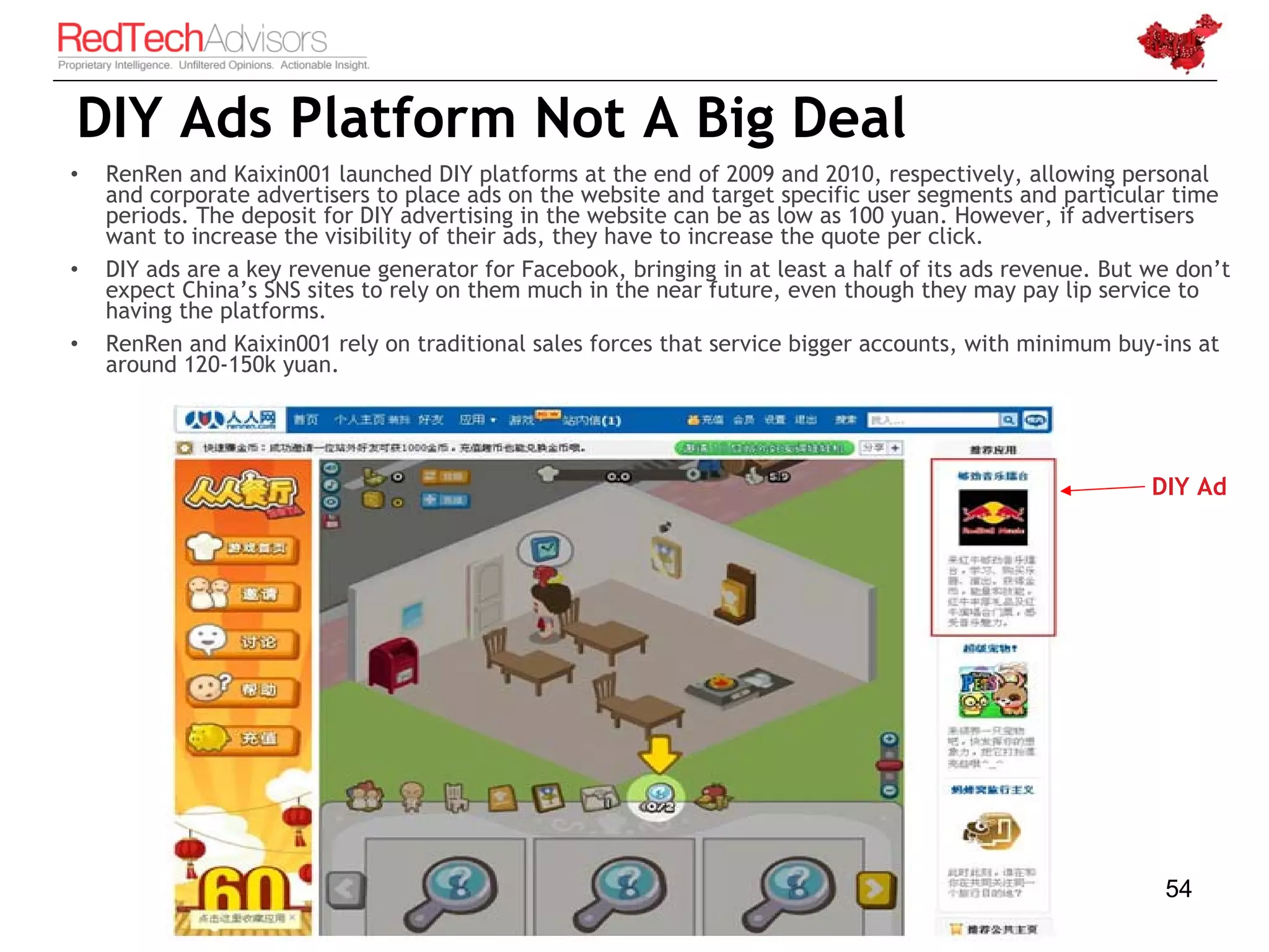 DIY Ads Platform Not A Big Deal
•   RenRen and Kaixin001 launched DIY platforms at the end of 2009 and 2010, respectively, allowing personal
    and corporate advertisers to place ads on the website and target specific user segments and particular time
    periods. The deposit for DIY advertising in the website can be as low as 100 yuan. However, if advertisers
    want to increase the visibility of their ads, they have to increase the quote per click.
•   DIY ads are a key revenue generator for Facebook, bringing in at least a half of its ads revenue. But we don’t
    expect China’s SNS sites to rely on them much in the near future, even though they may pay lip service to
    having the platforms.
•   RenRen and Kaixin001 rely on traditional sales forces that service bigger accounts, with minimum buy-ins at
    around 120-150k yuan.




                                                                                                          DIY Ad




                                                                                                           54
 
