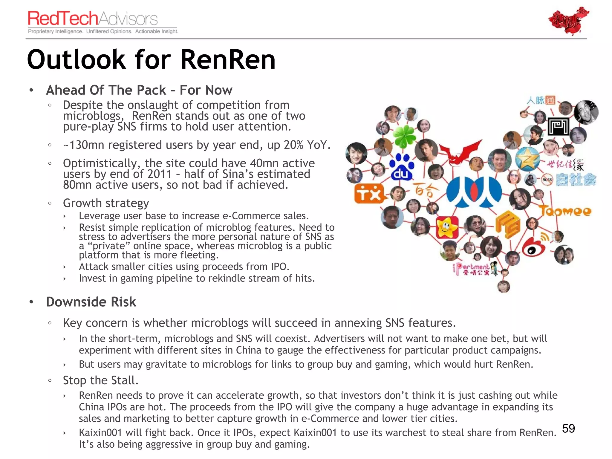 Outlook for RenRen
• Ahead Of The Pack – For Now
  ◦ Despite the onslaught of competition from
    microblogs, RenRen stands out as one of two
    pure-play SNS firms to hold user attention.
  ◦ ~130mn registered users by year end, up 20% YoY.
  ◦ Optimistically, the site could have 40mn active
    users by end of 2011 – half of Sina’s estimated
    80mn active users, so not bad if achieved.
  ◦ Growth strategy
       Leverage user base to increase e-Commerce sales.
       Resist simple replication of microblog features. Need to
        stress to advertisers the more personal nature of SNS as
        a “private” online space, whereas microblog is a public
        platform that is more fleeting.
       Attack smaller cities using proceeds from IPO.
       Invest in gaming pipeline to rekindle stream of hits.

• Downside Risk
  ◦ Key concern is whether microblogs will succeed in annexing SNS features.
       In the short-term, microblogs and SNS will coexist. Advertisers will not want to make one bet, but will
        experiment with different sites in China to gauge the effectiveness for particular product campaigns.
       But users may gravitate to microblogs for links to group buy and gaming, which would hurt RenRen.
  ◦ Stop the Stall.
       RenRen needs to prove it can accelerate growth, so that investors don’t think it is just cashing out while
        China IPOs are hot. The proceeds from the IPO will give the company a huge advantage in expanding its
        sales and marketing to better capture growth in e-Commerce and lower tier cities.
       Kaixin001 will fight back. Once it IPOs, expect Kaixin001 to use its warchest to steal share from RenRen. 59
        It’s also being aggressive in group buy and gaming.
 