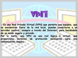 Es una Red Privada Virtual (VPN) que permite que equipos, que
se encuentran fuera de la red local, puedan conectarse a un
servidor central, siempre a través del Internet, pero haciéndolo
de un modo seguro y privado.
Por lo tanto, una VPN es una red lógica o virtual, que
proporciona servicios de protección necesarios para una
comunicación segura.
 