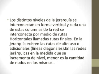 • Los distintos niveles de la jerarquía se
interconectan en forma vertical y cada una
de estas columnas de la red se
interconecta por medio de rutas
Horizontales llamadas rutas finales. En la
jerarquía existen las rutas de alto uso o
adicionales (líneas diagonales).En las redes
jerárquicas en la medida que se
incrementa de nivel, menor es la cantidad
de nodos en los mismos .
 