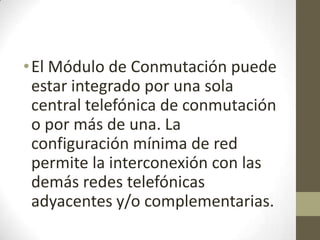•El Módulo de Conmutación puede
estar integrado por una sola
central telefónica de conmutación
o por más de una. La
configuración mínima de red
permite la interconexión con las
demás redes telefónicas
adyacentes y/o complementarias.
 