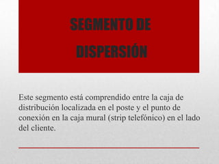 SEGMENTO DE
DISPERSIÓN
Este segmento está comprendido entre la caja de
distribución localizada en el poste y el punto de
conexión en la caja mural (strip telefónico) en el lado
del cliente.
 