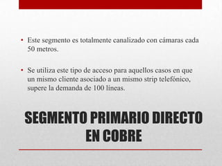 SEGMENTO PRIMARIO DIRECTO
EN COBRE
• Este segmento es totalmente canalizado con cámaras cada
50 metros.
• Se utiliza este tipo de acceso para aquellos casos en que
un mismo cliente asociado a un mismo strip telefónico,
supere la demanda de 100 líneas.
 