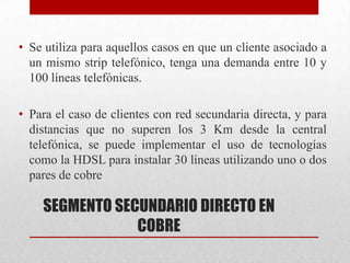 SEGMENTO SECUNDARIO DIRECTO EN
COBRE
• Se utiliza para aquellos casos en que un cliente asociado a
un mismo strip telefónico, tenga una demanda entre 10 y
100 líneas telefónicas.
• Para el caso de clientes con red secundaria directa, y para
distancias que no superen los 3 Km desde la central
telefónica, se puede implementar el uso de tecnologías
como la HDSL para instalar 30 líneas utilizando uno o dos
pares de cobre
 