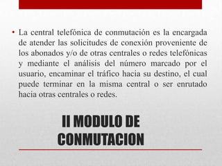 II MODULO DE
CONMUTACION
• La central telefónica de conmutación es la encargada
de atender las solicitudes de conexión proveniente de
los abonados y/o de otras centrales o redes telefónicas
y mediante el análisis del número marcado por el
usuario, encaminar el tráfico hacia su destino, el cual
puede terminar en la misma central o ser enrutado
hacia otras centrales o redes.
 