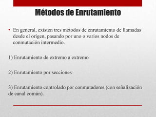 Métodos de Enrutamiento
• En general, existen tres métodos de enrutamiento de llamadas
desde el origen, pasando por uno o varios nodos de
conmutación intermedio.
1) Enrutamiento de extremo a extremo
2) Enrutamiento por secciones
3) Enrutamiento controlado por conmutadores (con señalización
de canal común).
 