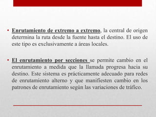 • Enrutamiento de extremo a extremo, la central de origen
determina la ruta desde la fuente hasta el destino. El uso de
este tipo es exclusivamente a áreas locales.
• El enrutamiento por secciones se permite cambio en el
enrutamiento a medida que la llamada progresa hacia su
destino. Este sistema es prácticamente adecuado para redes
de enrutamiento alterno y que manifiesten cambio en los
patrones de enrutamiento según las variaciones de tráfico.
 