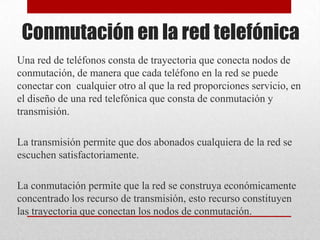 Conmutación en la red telefónica
Una red de teléfonos consta de trayectoria que conecta nodos de
conmutación, de manera que cada teléfono en la red se puede
conectar con cualquier otro al que la red proporciones servicio, en
el diseño de una red telefónica que consta de conmutación y
transmisión.
La transmisión permite que dos abonados cualquiera de la red se
escuchen satisfactoriamente.
La conmutación permite que la red se construya económicamente
concentrado los recurso de transmisión, esto recurso constituyen
las trayectoria que conectan los nodos de conmutación.
 