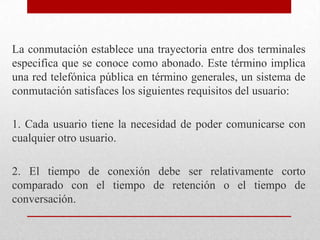 La conmutación establece una trayectoria entre dos terminales
especifica que se conoce como abonado. Este término implica
una red telefónica pública en término generales, un sistema de
conmutación satisfaces los siguientes requisitos del usuario:
1. Cada usuario tiene la necesidad de poder comunicarse con
cualquier otro usuario.
2. El tiempo de conexión debe ser relativamente corto
comparado con el tiempo de retención o el tiempo de
conversación.
 
