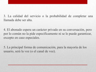 3. La calidad del servicio o la probabilidad de completar una
llamada debe ser alta.
4. El abonado espera un carácter privado en su conversación, pero
por lo común no la pide específicamente ni se le puede garantizar,
excepto en caso especiales.
5. La principal forma de comunicación, para la mayoría de los
usuario, será la voz (o el canal de voz).
 