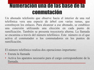 Numeración una de las base de la
conmutación
Un abonado telefonito que observe hacia el interior de una red
telefónica vera una especie de árbol con varias ramas, que
constituyen los enlaces. Para alcanzar a ese abonado, se establece
una conexión utilizando una elección en cada punto de
ramificación. También se presenta trayectoria alterna. La llamada
se encamina a través del número telefónico. Este número es el que
activa el conmutador o los conmutadores en los puntos de
ramificación.
El número telefónico realiza dos operaciones importante:
• Enruta la llamada
• Activa los aparatos necesario para el cargo correspondiente de la
llamada.
 