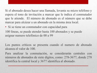 Si el abonado desea hacer una llamada, levanta su micro teléfono y
espera el tono de invitación a marcar que le indica el conmutador
que le atiende. El número de abonado es el número que se debe
marcar para alcázar a un abonado en la misma área local.
• Si se tiene un conmutador con capacidad para
100 líneas, se puede atender hasta 100 abonados y se puede
asignar numero telefónico de 00 a 99
Los puntos críticos se presenta cuando el numero de abonado
alcanza el valor de 100.
Para analizar la conmutación, se considerarán centrales con
números de abonados de siete dígitos, como: 278-3677, donde 278
identifica la central local y 3677 identifica al abonado.
 
