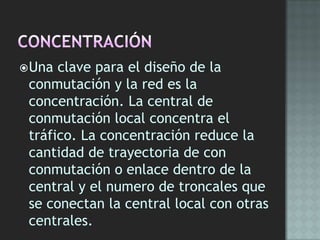 Una clave para el diseño de la
conmutación y la red es la
concentración. La central de
conmutación local concentra el
tráfico. La concentración reduce la
cantidad de trayectoria de con
conmutación o enlace dentro de la
central y el numero de troncales que
se conectan la central local con otras
centrales.
 