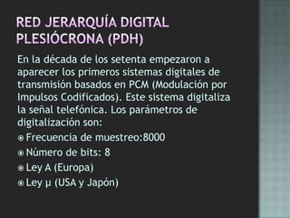 En la década de los setenta empezaron a
aparecer los primeros sistemas digitales de
transmisión basados en PCM (Modulación por
Impulsos Codificados). Este sistema digitaliza
la señal telefónica. Los parámetros de
digitalización son:
 Frecuencia de muestreo:8000
 Número de bits: 8
 Ley A (Europa)
 Ley μ (USA y Japón)
 