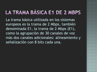 La trama básica utilizada en los sistemas
europeos es la trama de 2 Mbps, también
denominada E1, la trama de 2 Mbps (E1),
como la agrupación de 30 canales de voz
más dos canales adicionales: alineamiento y
señalización con 8 bits cada una.
 