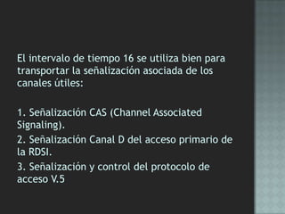 El intervalo de tiempo 16 se utiliza bien para
transportar la señalización asociada de los
canales útiles:
1. Señalización CAS (Channel Associated
Signaling).
2. Señalización Canal D del acceso primario de
la RDSI.
3. Señalización y control del protocolo de
acceso V.5
 