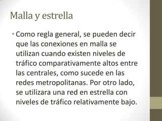 Malla y estrella
•Como regla general, se pueden decir
que las conexiones en malla se
utilizan cuando existen niveles de
tráfico comparativamente altos entre
las centrales, como sucede en las
redes metropolitanas. Por otro lado,
se utilizara una red en estrella con
niveles de tráfico relativamente bajo.
 