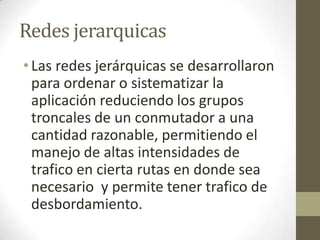 Redes jerarquicas
•Las redes jerárquicas se desarrollaron
para ordenar o sistematizar la
aplicación reduciendo los grupos
troncales de un conmutador a una
cantidad razonable, permitiendo el
manejo de altas intensidades de
trafico en cierta rutas en donde sea
necesario y permite tener trafico de
desbordamiento.
 