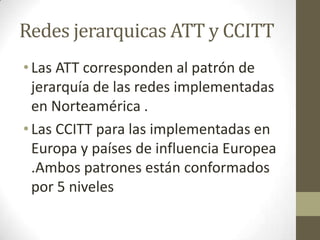Redes jerarquicas ATT y CCITT
•Las ATT corresponden al patrón de
jerarquía de las redes implementadas
en Norteamérica .
•Las CCITT para las implementadas en
Europa y países de influencia Europea
.Ambos patrones están conformados
por 5 niveles
 