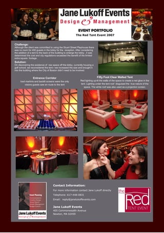 EVENT PORTFOLIO
                                                             The Red Tent Event 2007


Challenge:
Although the client was committed to using the Stuart Street Playhouse there
was no room for 450 guests in the lobby for the reception. After considering
the addition of a tent to the back of the building to enlarge the lobby , it was
determined the cost and city regulations exceeded the benefit of the limited
extra square footage .
Solution:
On discovering the existence of raw space off the lobby, currently housing a
golf school, we reconsidered the tent—we increased the size and brought it
into the building where the City of Boston didn’t need to be involved.


                  Entrance Corridor                                                Fifty Foot Clear Walled Tent
     Iced martinis and backlit screens were the only              Red lighting up-lit the walls of the space to create a red glow in the
         visions guests saw en route to the tent                  tent. Lighting under the tent roof disguised the true nature of the
                                                                     space. The white roof was also used as a projection screen.




                                      Contact Information:
                                      For more information contact Jane Lukoff directly
                                      Telephone: 617-448-0831
                                      Email: reply@janelukoffevents.com


                                      Jane Lukoff Events
                                      405 Commonwealth Avenue
                                      Newton, MA 02459
 