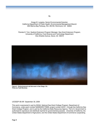 Page 4
By
Gregg W. Langlois, Senior Environmental Scientist,
California Department of Public Health, Environmental Management Branch
850 Marina Bay Parkway, Rm. #G165, Richmond, CA 94804
Pamela D. Tom, Seafood Extension Program Manager, Sea Grant Extension Program,
University of California, Food Science and Technology Department
One Shields Avenue, Davis, CA 95616
Figure 4. Bioluminescent red tide wave in San Diego, CA.
Photo by Todd Warshaw.
UCSGEP 08-3W September 30, 2008
This work is sponsored in part by NOAA, National Sea Grant College Program, Department of
Commerce, under grant number NA080AR4170669, project number A/EA-1, through the California Sea
Grant College Program, and in part by the California State Resources Agency. The U.S. Government is
authorized to reproduce and distribute reprints for governmental purposes. University of California, the
United States Department of Agriculture, and the United States Department of Commerce cooperating.
 