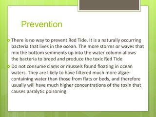 Prevention
 There is no way to prevent Red Tide. It is a naturally occurring
bacteria that lives in the ocean. The more storms or waves that
mix the bottom sediments up into the water column allows
the bacteria to breed and produce the toxic Red Tide
 Do not consume clams or mussels found floating in ocean
waters. They are likely to have filtered much more algae-
containing water than those from flats or beds, and therefore
usually will have much higher concentrations of the toxin that
causes paralytic poisoning.
 