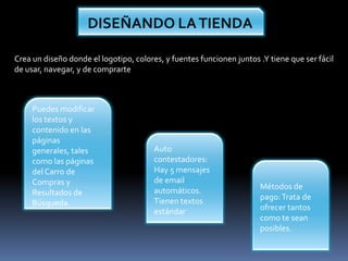 DISEÑANDO LA TIENDACrea un diseño donde el logotipo, colores, y fuentes funcionen juntos .Y tiene que ser fácil de usar, navegar, y de comprartePuedes modificar los textos y contenido en las páginas generales, tales como las páginas del Carro de Compras y Resultados de Búsqueda. Auto contestadores: Hay 5 mensajes de email automáticos. Tienen textos estándarMétodos de  pago: Trata de ofrecer tantos como te sean posibles.