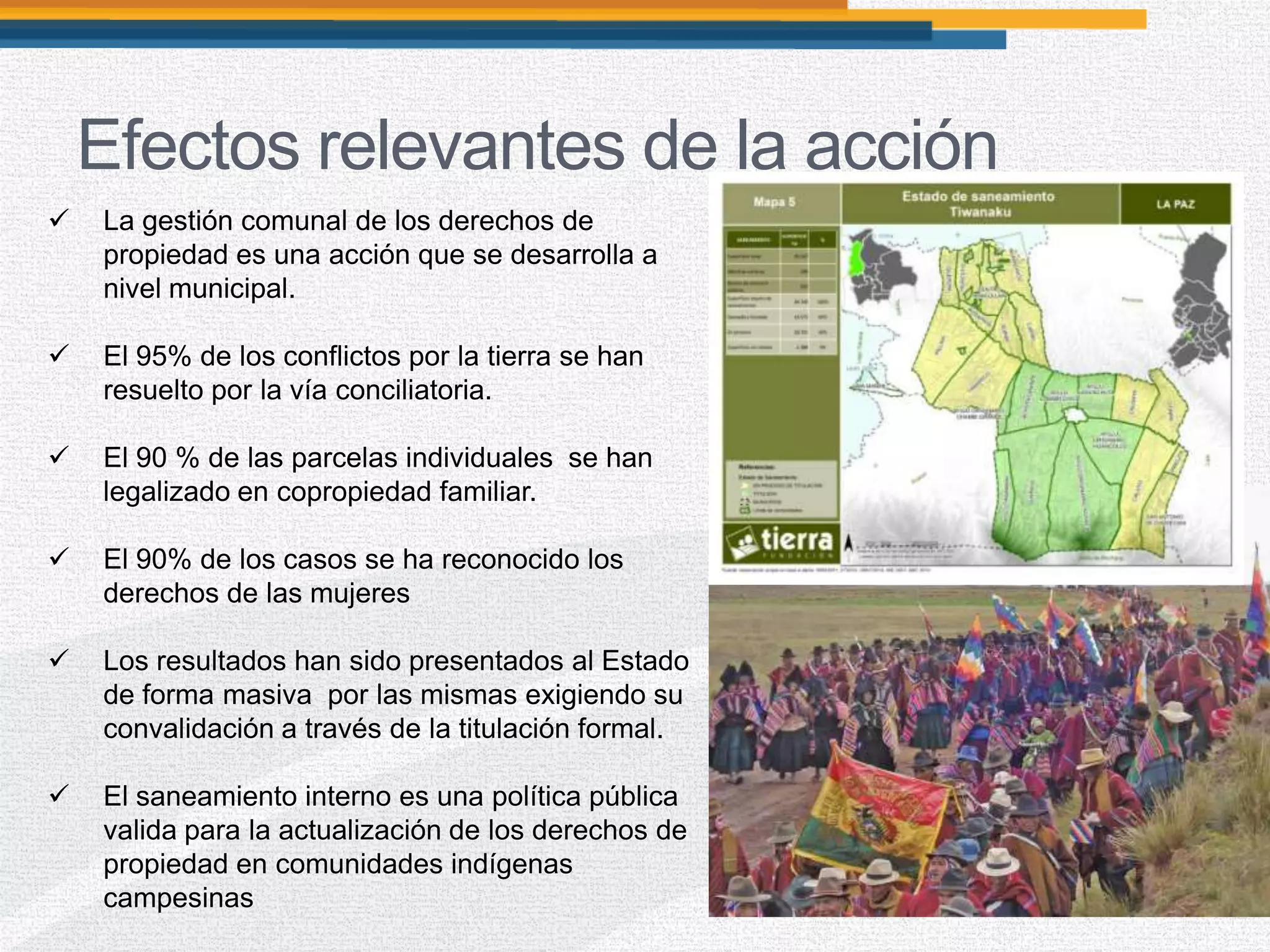 Efectos relevantes de la acción
 La gestión comunal de los derechos de
propiedad es una acción que se desarrolla a
nivel municipal.
 El 95% de los conflictos por la tierra se han
resuelto por la vía conciliatoria.
 El 90 % de las parcelas individuales se han
legalizado en copropiedad familiar.
 El 90% de los casos se ha reconocido los
derechos de las mujeres
 Los resultados han sido presentados al Estado
de forma masiva por las mismas exigiendo su
convalidación a través de la titulación formal.
 El saneamiento interno es una política pública
valida para la actualización de los derechos de
propiedad en comunidades indígenas
campesinas
 