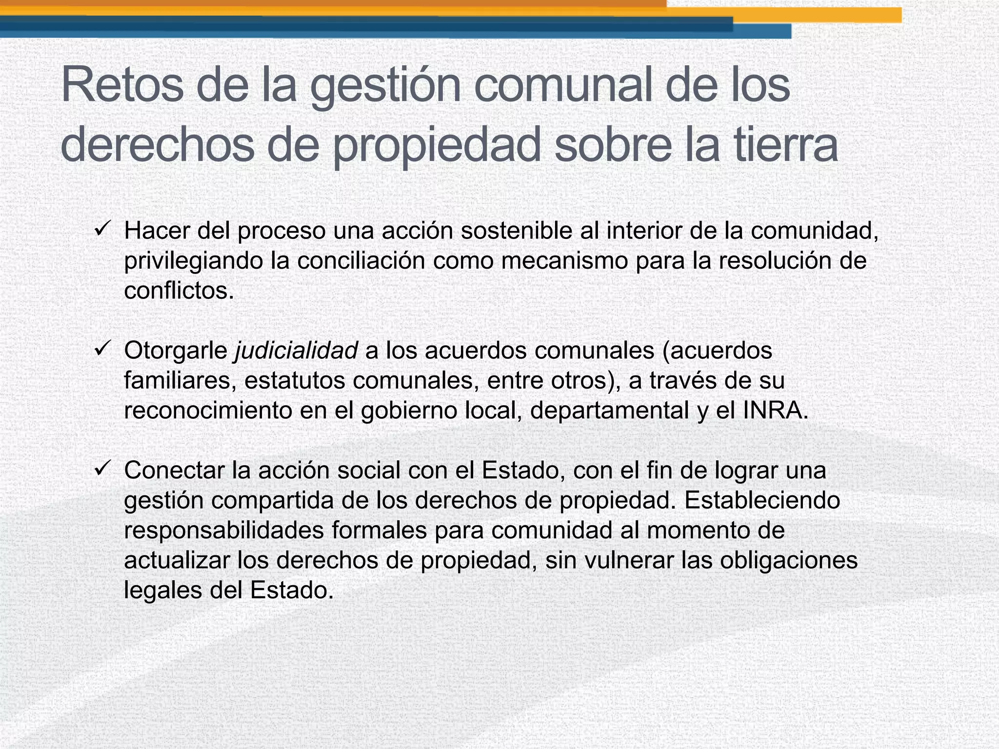 Retos de la gestión comunal de los
derechos de propiedad sobre la tierra
 Hacer del proceso una acción sostenible al interior de la comunidad,
privilegiando la conciliación como mecanismo para la resolución de
conflictos.
 Otorgarle judicialidad a los acuerdos comunales (acuerdos
familiares, estatutos comunales, entre otros), a través de su
reconocimiento en el gobierno local, departamental y el INRA.
 Conectar la acción social con el Estado, con el fin de lograr una
gestión compartida de los derechos de propiedad. Estableciendo
responsabilidades formales para comunidad al momento de
actualizar los derechos de propiedad, sin vulnerar las obligaciones
legales del Estado.
 