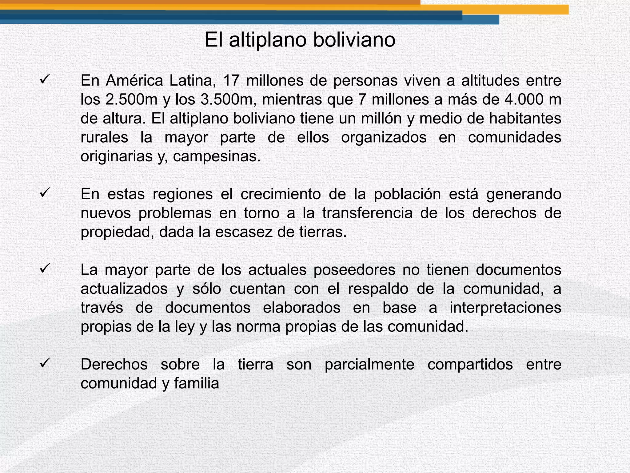 El altiplano boliviano
 En América Latina, 17 millones de personas viven a altitudes entre
los 2.500m y los 3.500m, mientras que 7 millones a más de 4.000 m
de altura. El altiplano boliviano tiene un millón y medio de habitantes
rurales la mayor parte de ellos organizados en comunidades
originarias y, campesinas.
 En estas regiones el crecimiento de la población está generando
nuevos problemas en torno a la transferencia de los derechos de
propiedad, dada la escasez de tierras.
 La mayor parte de los actuales poseedores no tienen documentos
actualizados y sólo cuentan con el respaldo de la comunidad, a
través de documentos elaborados en base a interpretaciones
propias de la ley y las norma propias de las comunidad.
 Derechos sobre la tierra son parcialmente compartidos entre
comunidad y familia
 