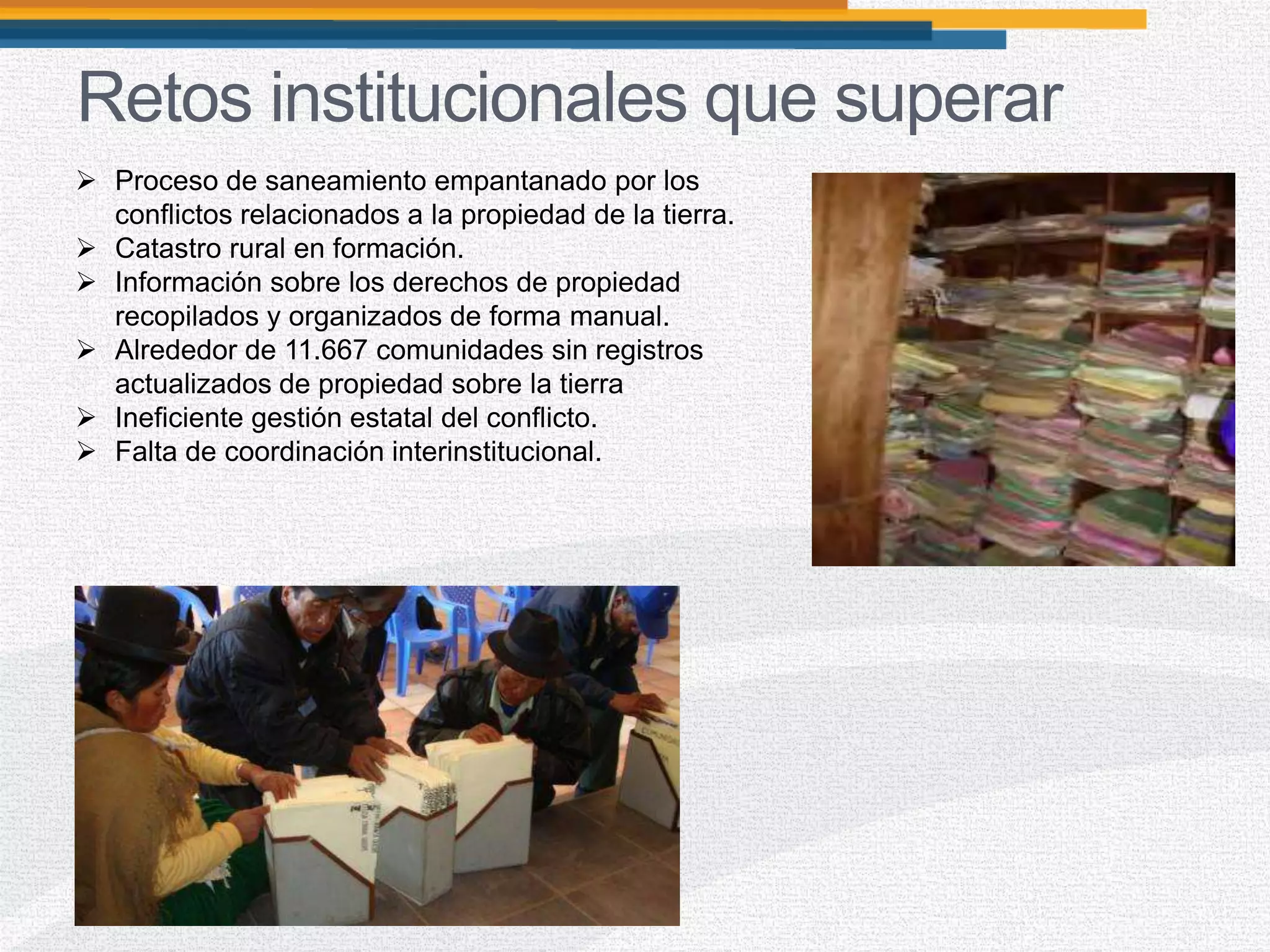 Retos institucionales que superar
 Proceso de saneamiento empantanado por los
conflictos relacionados a la propiedad de la tierra.
 Catastro rural en formación.
 Información sobre los derechos de propiedad
recopilados y organizados de forma manual.
 Alrededor de 11.667 comunidades sin registros
actualizados de propiedad sobre la tierra
 Ineficiente gestión estatal del conflicto.
 Falta de coordinación interinstitucional.
 