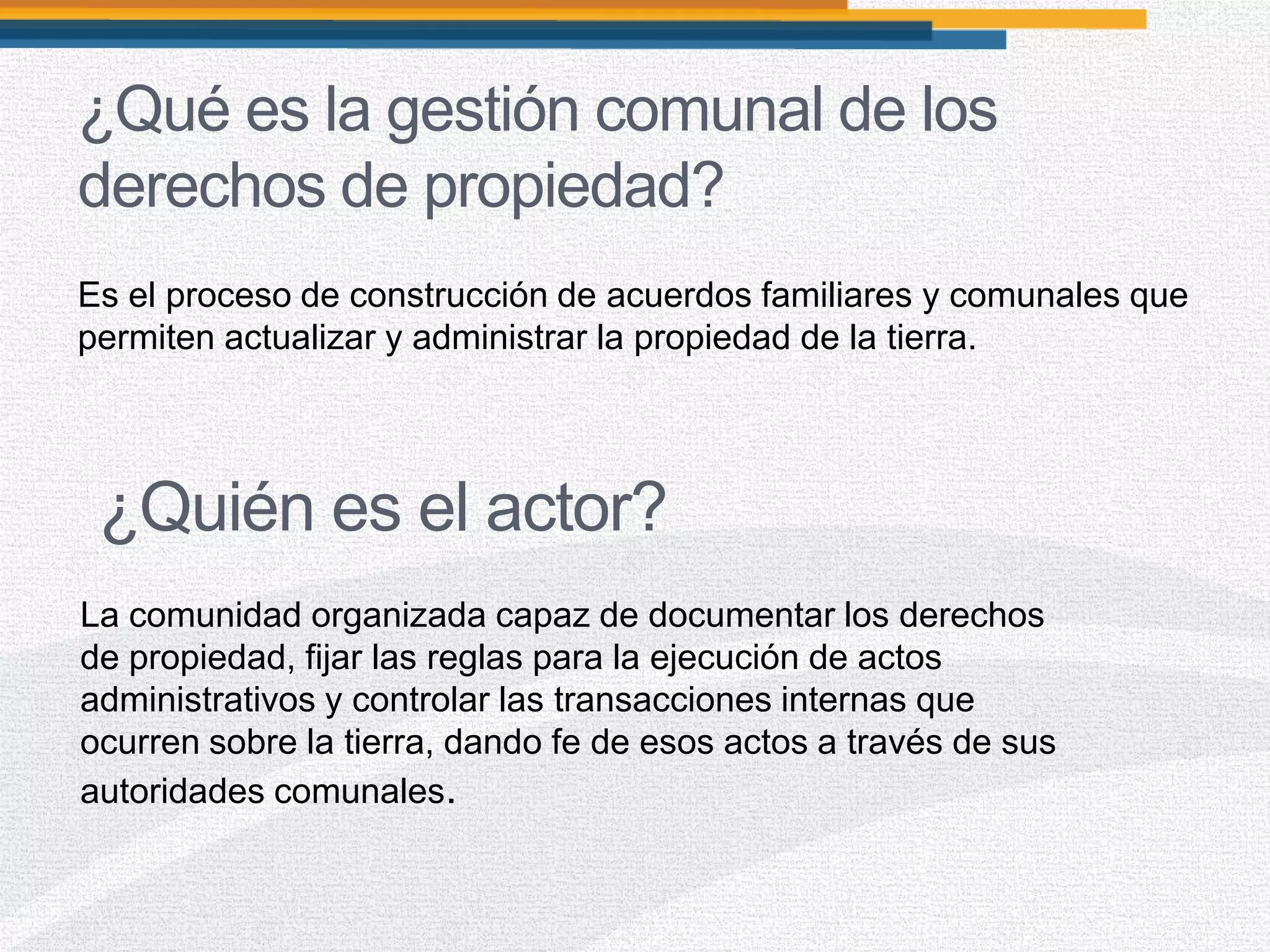 ¿Qué es la gestión comunal de los
derechos de propiedad?
Es el proceso de construcción de acuerdos familiares y comunales que
permiten actualizar y administrar la propiedad de la tierra.
La comunidad organizada capaz de documentar los derechos
de propiedad, fijar las reglas para la ejecución de actos
administrativos y controlar las transacciones internas que
ocurren sobre la tierra, dando fe de esos actos a través de sus
autoridades comunales.
¿Quién es el actor?
 