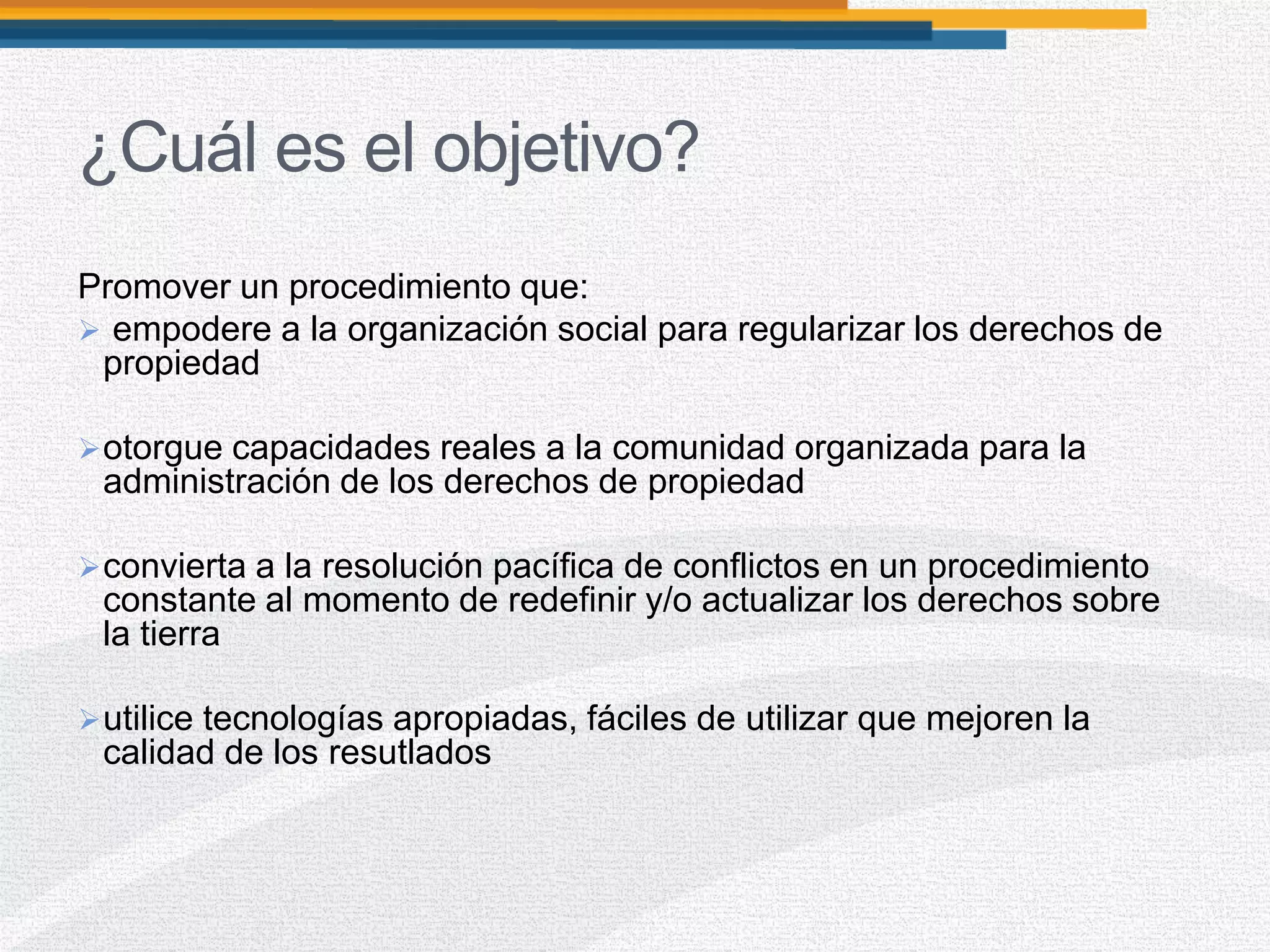 ¿Cuál es el objetivo?
Promover un procedimiento que:
 empodere a la organización social para regularizar los derechos de
propiedad
otorgue capacidades reales a la comunidad organizada para la
administración de los derechos de propiedad
convierta a la resolución pacífica de conflictos en un procedimiento
constante al momento de redefinir y/o actualizar los derechos sobre
la tierra
utilice tecnologías apropiadas, fáciles de utilizar que mejoren la
calidad de los resutlados
 