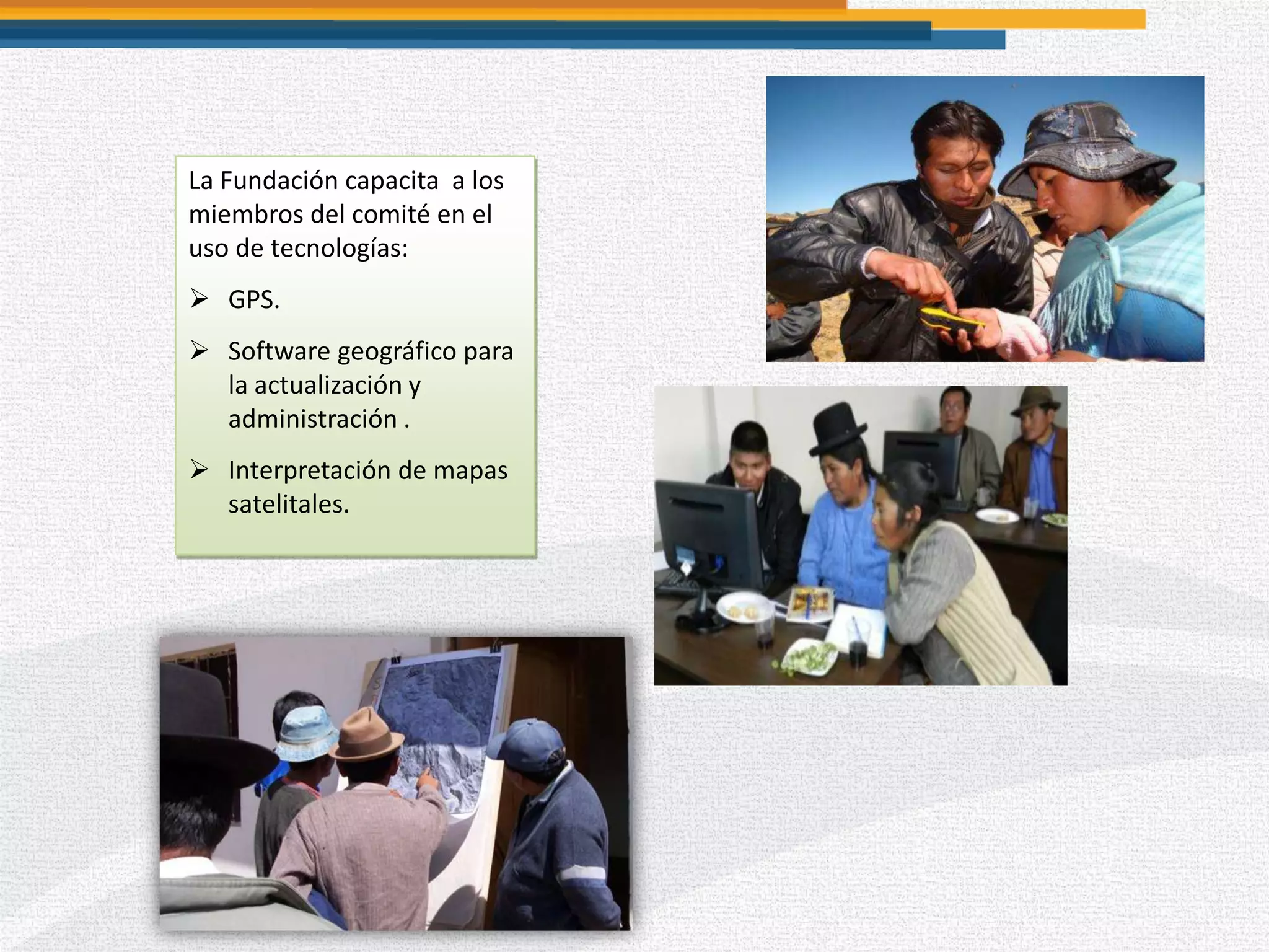 La Fundación capacita a los
miembros del comité en el
uso de tecnologías:
 GPS.
 Software geográfico para
la actualización y
administración .
 Interpretación de mapas
satelitales.
 