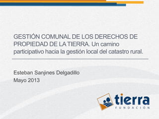 Esteban Sanjines Delgadillo
Mayo 2013
GESTIÓN COMUNAL DE LOS DERECHOS DE
PROPIEDAD DE LATIERRA. Un camino
participativo hacia la gestión local del catastro rural.
 