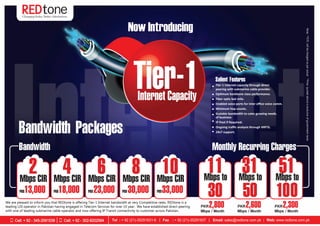 Now Introducing
Tier-1Internet Capacity
Bandwidth Packages
Bandwidth
We are pleased to inform you that REDtone is offering Tier-1 Internet bandwidth at very Competitive rates. REDtone is a
leading LDI operator in Pakistan having engaged in Telecom Services for over 10 year. We have established direct peering
with one of leading submarine cable operator and now offering IP Transit connectivity to customer across Pakistan.
PKR13,000
Mbps CIR
2
PKR18,000
Mbps CIR
4
PKR 23,000
Mbps CIR
6
PKR 30,000
Mbps CIR
8
PKR33,000
Mbps CIR
10 Mbps to
11
30
Mbps to
31
50
Mbps to
51
100
PKR2,800
Mbps / Month
PKR2,600
Mbps / Month
PKR2,300
Mbps / Month
Monthly Recurring Charges•
•
•
•
•
•
•
•
•
•
Tier-1 Internet capacity through direct
peering with submarine cable provider.
Optimum backbone class performance.
Fiber optic last mile.
Enabled voice ports for inter oﬃce voice comm.
Minimum hop counts.
Scalable bandwidth to cater growing needs.
of business
IP Pool if Required.
Ongoing traﬃc analysis through MRTG.
24x7 support.
Salient Features
Note:**OTCwillbechargedasperactual**Pricequotedaboveisexclusiveofgovernmenttaxes
Cell: + 92 - 345-2091539 Cell: + 92 - 302-8202564
 