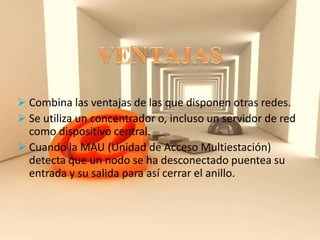  Combina las ventajas de las que disponen otras redes.
 Se utiliza un concentrador o, incluso un servidor de red
como dispositivo central.
 Cuando la MAU (Unidad de Acceso Multiestación)
detecta que un nodo se ha desconectado puentea su
entrada y su salida para así cerrar el anillo.
 