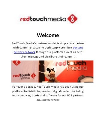 Welcome
Red Touch Media’s business model is simple: We partner
with content creators to both supply premium content
delivery network through our platform as well as help
them manage and distribute their content.
For over a decade, Red Touch Media has been using our
platform to distribute premium digital content including
music, movies, books and software for our B2B partners
around the world.
 