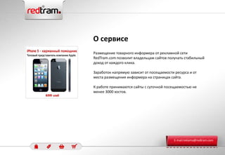 Размещение товарного информера от рекламной сети
RedTram.com позволит владельцам сайтов получать стабильный
доход от каждого клика.
Заработок напрямую зависит от посещаемости ресурса и от
места размещения информера на страницах сайта.
К работе принимаются сайты с суточной посещаемостью не
менее 3000 хостов.
О сервисе
E-mail:reklama@redtram.com
 